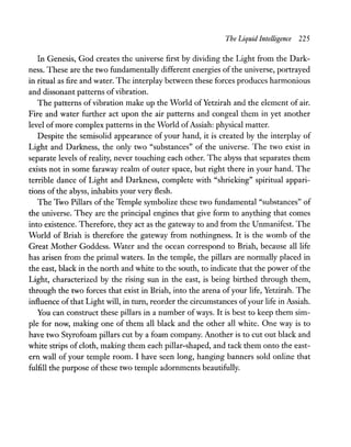 The Liquid Intelligence 225
In Genesis, God creates the universe first by dividing the Light from the Dark-
ness. These are the two fundamentally different energies of the universe, portrayed
in ritual as fire and water. The interplay between these forces produces harmonious
and dissonant patterns ofvibration.
The patterns ofvibration make up the World ofYetzirah and the element of air.
Fire and water further act upon the air patterns and congeal them in yet another
level of more complex patterns in the World ofAssiah: physical matter.
Despite the semisolid appearance of your hand, it is created by the interplay of
Light and Darkness, the only two "substances" of the universe. The two exist in
separate levels of reality, never touching each other. The abyss that separates them
exists not in some faraway realm of outer space, but right there in your hand. The
terrible dance of Light and Darkness, complete with "shrieking" spiritual appari-
tions of the abyss, inhabits your very flesh.
The Two Pillars of the Temple symbolize these two fundamental "substances" of
the universe. They are the principal engines that give form to anything that comes
into existence. Therefore, they act as the gateway to and from the Unmanifest. The
World of Briah is therefore the gateway from nothingness. It is the womb of the
Great Mother Goddess. Water and the ocean correspond to Briah, because all life
has arisen from the primal waters. In the temple, the pillars are normally placed in
the east, black in the north and white to the south, to indicate that the power of the
Light, characterized by the rising sun in the east, is being birthed through them,
through the two forces that exist in Briah, into the arena ofyour life, Yetzirah. The
influence of that Light will, in turn, reorder the circumstances ofyour life in Assiah.
You can construct these pillars in a number ofways. It is best to keep them sim-
ple for now, making one of them all black and the other all white. One way is to
have two Styrofoam pillars cut by a foam company. Another is to cut out black and
white strips ofcloth, making them each pillar-shaped, and tack them onto the east-
ern wall of your temple room. I have seen long, hanging banners sold online that
fulfill the purpose of these two temple adornments beautifully.
 