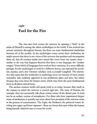 eight
Fuel for the Fire
The idea that God creates the universe by opening a "hole" in the
midst of Himself is among the oldest mythologies in the world. It has evolved into
several variations throughout history, but there are some fundamental similarities
between all of the models. As the mythologist comes across these similarities, he
might assume that there is one vision ofthe universe that predates and encompasses
them all, that all creation myths have issued like rivers from one master story-
similar to the way that linguists theorize that there is one language, the "mother
tongue," from which all languages have evolved their variations. It is more difficult,
perhaps, for the mythologist to work by a different theory, one espoused byoccult-
ists, mystics, and a few visionary scholars, such as Joseph Campbell. The alterna-
tive idea states that the similarities in mythology occur not because of some master
storyteller who suddenly appeared in one prehistoric place and time, but rather
because they arise from the human mind, which rises from the same fundameptal
force in all places and all times.
The ancient creation myths still speak truth to us today, because they teach us
the manner in which the universe is created right now. The story of Genesis, for
example, does not necessarily talk about cosmic events of the distant past. It need
not be an archaic version of astrophysics. For those who have experienced deeper
states ofmeditation, it actually says more about how perception of the universe arises
in the process of consciousness. The Light, the Darkness, the primeval waters di-
viding into upper and lower expanses-these are forces that exist within the human
being himself, which he uses to create his world.
227
 