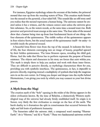 228 Chapter Eight
For instance, Egyptian mythology relates the account of the benben, the primeval
mound that rose up from the receding waters of Nun. This creation myth formal-
izes the mound as the pyramid, a four-sided hill. This sounds like an odd story until
you realize that the mound represents a human being. The universe cannot be cre-
ated unless it has a witness, and the witness cannot exist unless the universe gives
him substance. So, as the waters recede, at the same time a mound must rise. Both
perceiver and perceived must emerge at the same time. The four sides ofthe mound
show that a human being rises up from four fundamental facets of one thing-the
four elements of the quintessence. The visible surface of the quintessence appears
in four relative facets, but the actual nature of the quintessence itself-its unity-is
invisible inside the primeval mound.
A beautiful lotus flower rises from the top of the mound. It indicates the force
of life, the four elements converging into an image of beauty, propelled upward
by their hidden quintessence. The lotus blossom opens, revealing the child god,
Horus. And the tasks that Horus has to perform represent the purpose of human
existence. The objects and characters in his story are forces that exist within you.
The myth is simply there to help you analyze and work with those inner forces.
They are difficult to perceive directly, so mythology characterizes them for you,
providing you with symbolic interfaces. The quintessence, in fact, is impossible to
perceive directly, requiring instead a multiplicity ofsymbols that help the magician
zero in on his own center. As I bring you deeper and deeper into the myths behind
Hermeticism, I am giving you tools by which you may connect to your lost divine
powers.
A Myth from the Magi
The creation myth of the "hole" opening in the midst of the Divine appears in the
oldest civilization known. By the time of Babylon, a distinctively Western myth-
ological map of the universe had already firmly established itself. Its origin is in
Sumer, very likely the first civilization to emerge on the face of the earth. The
harsh duality in it dramatizes the split in consciousness that occurred between the
right and left brain ofprehistoric humanity.
The Sumerians called the universe Anki, a compound word meaning "Heaven-
Earth." An is "Heaven," and Ki is "Earth." These two fundamental universes evolved
 