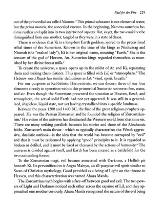Fuelfor the Fire 229
out ofthe primordial sea called Nammu.1
This primal substance is not elemental water,
but the prima materia, the concealed essence. In the beginning, Nammu somehow be-
came restless and split into its two intertwined aspects. But, as yet, the two could not be
distinguished from one another, tangled as they were in a state ofchaos.
There is evidence that Ki is a long-lost Earth goddess, sacred to the precivilized
tribal times of the Sumerians. Known in the time of the kings as Ninhursag and
Ninmah (the "exalted lady"), Ki is her original name, meaning "Earth." She is the
consort of the god of Heaven, An. Sumerian kings regarded themselves as nour-
ished by her divine breast milk.2
To create the universe, a space opens up in the midst of An and Ki, separating
them and making them distinct. This space is filled with Lit, or "atmosphere." The
Hebrew word Ruach has similar definitions as Lit: "wind, spirit, breath."
For our purposes as Kabbalistic Hermeticists, we can discern three of our four
elements already in operation within this primordial Sumerian universe: fire, water,
and air. Even though the Sumerians presented the situation as Heaven, Earth, and
atmosphere, the actual solid Earth had not yet appeared. It was still in a general-
ized, shapeless, liquid state, not yet having crystallized into a specific landmass.
Between the years 1200 and 1400 BC, the first ofthe great religious prophets ap-
peared. He was the Persian Zoroaster, and he founded the religion of Zoroastrian-
ism.3 His vision ofthe universe has dominated the Western world from that time on.
There are many striking parallels between his stories and those of the Abrahamic
faiths. Zoroaster's main thrust-which so typically characterizes the West's aggres-
sive, dualistic outlook-is the idea that the world has become corrupted by "evil"
and that it must be redeemed by applying "good" principles to it. It is regarded as
broken or defiled, and it must be fixed or cleansed by the actions of humanity.4 The
universe is divided against itself, and Earth has been created as a battlefield for the
two contending forces.
To the Zoroastrian magi, evil became associated with Darkness, a Hellish pit
beneath Ki. Its personification is Angra Mainyu, an all-purpose evil spirit similar to
Satan of Christian mythology. Good presided as a being of Light on the throne in
Heaven, and this characterization was named Ahura Mazda.
The Zoroastrian myth begins with a face-off between good and evil. The two pow-
ers ofLight and Darkness noticed each other across the expanse ofLil, and they ap-
proached one another curiously. Ahura Mazda recognized the nature ofthe evil being
 