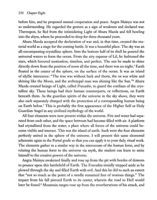 230 Chapter Eight
before him, and he proposed mutual cooperation and peace. Angra Mainyu was not
so understanding. He regarded the gesture as a sign of weakness and declared war.
Thereupon, he fled from the intimidating Light of Ahura Mazda and fell howling
into the abyss, where he proceeded to sleep for three thousand years.
Ahura Mazda accepted the declaration of war and, in that time, created the ma-
terial world as a stage for the coming battle. It was a beautiful place. The sky was an
all-encompassing crystalline sphere. Into the bottom half of its shell he poured the
universal waters to form the ocean. From the airy expanse of Lil, he fashioned the
stars, which hovered motionless, timeless, and perfect. The sun he made to shine
directly down from the position ofnoon all the time, and there was no night.s Earth
floated in the center of the sphere, on the surface of the ocean. It was an island
of idyllic innocence: "The tree was without bark and thorn, the ox was white and
shining like the Moon, and the archetypal man was shining like the Sun."6 Ahura
Mazda created beings of Light, called Fravashis, to guard the confines of the crys-
talline sky. These beings had their human counterparts, or reflections, on Earth
beneath them. As the guardian spirits of the universe in the sky above, they were
also each separately charged with the protection of a corresponding human being
on Earth below.7
This is probably the first appearance of the Higher Self or Holy
Guardian Angel in any civilized mythology of the world.
All four elements were now present within the universe. Fire and water had sepa-
rated from each other, and the space between had become filled with air. A platform
had crystallized from the water, a place where all forces of the universe could be-
come visible and interact. This was the island of earth. Such were the four elements
perfectly united in the sphere of the universe. I will present this same elemental
schematic again in the Portal grade so that you can apply it to your daily ritual work.
The elements gather in a similar way in the microcosm of the human form, and by
relating the human form to the universe via myth, the student can learn to unite
himselfto the creative powers of the universe.
Angra Mainyu awakened finally and rose up from the pit with hordes of demons
to pounce upon this battlefield of Earth. The Fravashis timidly stepped aside as he
plowed through the sky and filled Earth with evil. And this he did tosuch an extent
that "not so much as the point of a needle remained free of noxious things." The
impact from his fall pierced Earth to its center, wherein the road to Hell would
later be found.8
Mountain ranges rose up from the reverberations of his attack, and
 