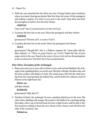 20 Chapter FllJo
2. With the arm extended but the elbow just shy of being locked, pivot clockwise
where you stand, drawing an electric blue line from the center of the pentagram
and making a quarter of a circle as you tum to the south. Stop there and draw
the pentagram as before, but this time vibrate:
ADONA!
("my Lord"; the ai is pronounced as in the word eye).
3. Continue the blue line to the west. Draw the pentagram and then vibrate:
EHEIEH
(pronounced "Eh-heh-yeh"; it means "I am").
4. Continue the blue line to the north. Draw the pentagram and vibrate:
AGLA
(pronounced "Ah-gah-Iah"; this is a Hebrew anagram for "atom giber leh-oh-
lahm Adonai," or "Thou art great forever, my Lord"). Finish the line of your
magic circle in the east. Stand in the center ofyour circle and see the pentagrams
in the air about you. Feel their fierce heat and protection.
Part Three: Evocation ofthe Archangels
1. Raise your arms out to your sides to form a cross, and envision Raphael, the arch-
angel ofair, standing before you in the east. His hair is blonde, his skin is fair, and
his robe is yellow with flashes ofviolet. He stands atop a hill with the wind com-
ing from the cloud-patched sky behind him, and he holds the caduceus wand of
Hermes in his right hand. Say:
Before me
and then vibrate:
RAPHAEL
(pronounced "Rah-fah-el").
2. Visualize Gabriel, the archangel of water, standing behind you in the west. His
robe is blue, flashing with orange. He stands in the shallows by a gushing spring.
He holds a silver cup in his left hand, his hair is light brown, and his skin is fair.
Feel moisture wafting in from the west. Beads of dew cling to and roll down the
sides ofhis vestments. Say:
Behind me
 