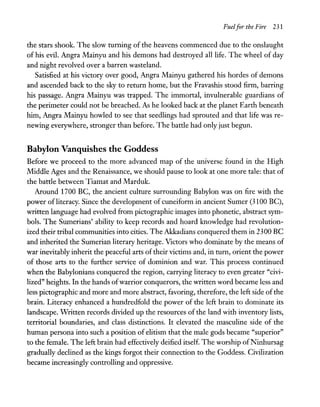 Fuelfor the Fire 231
the stars shook. The slow turning of the heavens commenced due to the onslaught
of his evil. Angra Mainyu and his demons had destroyed all life. The wheel of day
and night revolved over a barren wasteland.
Satisfied at his victory over good, Angra Mainyu gathered his hordes of demons
and ascended back to the sky to return home, but the Fravashis stood firm, barring
his passage. Angra Mainyu was trapped. The immortal, invulnerable guardians of
the perimeter could not be breached. As he looked back at the planet Earth beneath
him, Angra Mainyu howled to see that seedlings had sprouted and that life was re-
newing everywhere, stronger than before. The battle had only just begun.
Babylon Vanquishes the Goddess
Before we proceed to the more advanced map of the universe found in the High
Middle Ages and the Renaissance, we should pause to look at one more tale: that of
the battle between Tiamat and Marduk.
Around 1700 BC, the ancient culture surrounding Babylon was on fire with the
power of literacy. Since the development of cuneiform in ancient Sumer (3100 BC),
written language had evolved from pictographic images into phonetic, abstract sym-
bols. The Sumerians' ability to keep records and hoard knowledge had revolution-
ized their tribal communities into cities. The Akkadians conquered them in 2300 BC
and inherited the Sumerian literary heritage. Victors who dominate by the means of
war inevitably inherit the peaceful arts of their victims and, in turn, orient the power
of those arts to the further service of dominion and war. This process continued
when the Babylonians conquered the region, carrying literacy to even greater "civi-
lized" heights. In the hands ofwarrior conquerors, the written word became less and
less pictographic and more and more abstract, favoring, therefore, the left side ofthe
brain. Literacy enhanced a hundredfold the power of the left brain to dominate its
landscape. Written records divided up the resources of the land with inventory lists,
territorial boundaries, and class distinctions. It elevated the masculine side of the
human persona into such a position of elitism that the male gods became "superior"
to the female. The left brain had effectively deified itself. The worship ofNinhursag
gradually declined as the kings forgot their connection to the Goddess. Civilization
became increasingly controlling and oppressive.
 