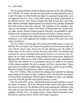 232 Chapter Eight
This developing imbalance found its ultimate expression in the code ofHammu-
rabi (1700 Be). No longer were the laws and morals of a culture passed by word of
mouth. No .longer were they flexible and subject to contextual interpretation. Laws
now appeared carved in stone, in the public square, governing independently of
the officials in power. They became stronger than flesh, because they outlived the
flesh. Abstract principles reigned supreme over practical ones, and they dominated
the world of nature with utter contempt. This exaltation of the masculine, natu-
rally, was very hurtful to women. One-fourth of Hammurabi's laws limited wom-
en's rights severely. Women became property. Polyandry was punishable by death.
Veiling and the employment of eunuch chaperones became a common practice.9
It was not a coincidence that at the same time in which Hammurabi's code rose to
dominance, a new myth supplanted the Goddess worship of old, and it did so with
violent, hurtful force.
The Seven Tablets ofCreation gives the account of the battle between Tiamat and
Marduk. The story begins with Tiamat as the goddess who rules the primordial uni-
verse with her consort, Apsu. Tiamat, the vast and "glistening one," the mother of
all that exists, was the vessel of creation, the space in the midst of the All-mind that
contained the universe. Nothing existed separate from her, not even her mate. To-
gether, the two begat troublesome young godlings who roamed about, playing and
fighting wildly within the vast belly of their universal mother. Apsu complained to
Tiamat that their children were an annoyance and that he could not rest because
of their constant mischief. He tried to conspire with her to destroy them. Tiamat
agreed that their children's roughhousing caused her pain, but like any good mother,
she insisted angrily that both parents endure it in good faith.
One of her children, Enki, overheard the exchange and responded by planning
and carrying out the murder ofApsu, stealing his crown, and ruling the vast expanse
ofTiamat's belly unchallenged. WIth his spouse, Damkina, he begat a son, Marduk,
a powerful, Zeus-like god who showed great promise as a ruler.
Since the death of her spouse, Tiamat had become enraged and began to spawn
all manner of monsters. All of the other gods within Tiamat's belly grew terrified
and unsure ofwhat to do. But Marduk took the lead, inspiring the confidence of the
other gods such that they heaped upon him all of their resources and powers. Well-
equipped, Marduk rode to war against Tiamat. Tiamat likewise advanced to meet
him head-on, opening wide her mouth. Their battle is legendary:
 