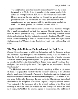 Fuelfor the Fire 233
The lord [Marduk] spread out his net to enmesh her, and when sh,e opened
her mouth to its full, let fly into it an evil wind that poured into her belly,
so that her courage was taken from her and her jaws remained open wide.
He shot an arrow that tore into her, cut through her inward parts, and
pierced her heart. She was undone. He stood upon her carcass and ...
mounting upon her hind quarters, with his merciless mace smashed her
skull ... He [then] split her, like a shellfish, into two halves."10
Represented here is an utter violation of the Goddess by the masculine principle.
She is murdered, mutilated, and split into sections. Marduk creates the universe
from the divided parts of her body. The left brain of humanity thereby is shown
slaying and subjecting the right brain to its oppressive dominion. Marduk's victory
makes him the chief deity of Babylon, city of the fabled tower, This myth heralds
the beginning of 3,700 years of male domination, which we are still wrestling with
today.
The Map ofthe Universe Evolves through the Dark Ages
Comparable to the manner in which the Babylonians took the Sumerian heritage
and produced a frightfully grand, male-dominated society, so did the Romans in-
herit the Greek arts and sciences and put them to the service of similar conquest.
And as we all know, the pattern repeated. The great "tower" that was Rome fell.
As a result, the Florentine historian Flavio Biondo found himself roughly a thou-
sand years later scratching the words "Dark Ages" on his parchment to describe
the aftermath.ll
The Hellenistic values of Alexandria almost completely perished in the rubble
of Rome. The population was left with the oppressive authority of the Christian
church, which over the hundreds of years of its domination took the deification of
the left brain to the most bizarre ritualistic extremes imaginable. The murder ofTia-
mat would find its echo throughout the ages, and in the Christian era, it resurfaced
abundantly in the martyrdom of countless "pagans," a majority of them women.
This wasteland of the Dark Ages led to the mystical tradition of the Holy Grail,
the story of the sacred vessel that was lost and must be regained. The sacred vessel
is, of course, the Goddess, the feminine aspects of consciousness. The traditions of
 