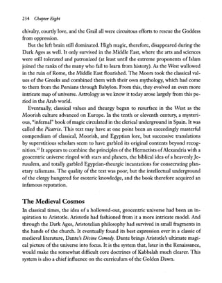 234 Chapter Eight
chivalry, courtly love, and the Grail all were circuitous efforts to rescue the Goddess
from oppression.
But the left brain still dominated. High magic, therefore, disappeared during the
Dark Ages as well. It only survived in the Middle East, where the arts and sciences
were still tolerated and patronized (at least until the extreme proponents of Islam
joined the ranks of the many who fail to learn from history). As the West wallowed
in the ruin of Rome, the Middle East flourished. The Moors took the classical val-
ues of the Greeks and combined them with their own mythology, which had come
to them from the Persians through Babylon. From this, they evolved an even more
intricate map of universe. Astrology as we know it today arose largely from this pe-
riod in the Arab world.
Eventually, classical values and theurgy began to resurface in the West as the
Moorish culture advanced on Europe. In the tenth or eleventh century, a mysteri-
ous, "infernal" book ofmagic circulated in the clerical underground in Spain. It was
called the Picatrix. This text may have at one point been an exceedingly masterful
compendium of classical, Moorish, and Egyptian lore, but successive translations
by superstitious scholars seem to have garbled its original contents beyond recog-
nition.12
It appears to combine the principles ofthe Hermetists ofAlexandria with a
geocentric universe ringed with stars and planets, the biblical idea ofa heavenlyJe-
rusalem, and totally garbled Egyptian-theurgic incantations for consecrating plan-
etary talismans. The quality of the text was poor, but the intellectual underground
of the clergy hungered for esoteric knowledge, and the book therefore acquired an
infamous reputation.
The Medieval Cosmos
In classical times, the idea of a hollowed-out, geocentric universe had been an in-
spiration to Aristotle. Aristotle had fashioned from it a more intricate model. And
through the Dark Ages, Aristotelian philosophy had survived in small fragments in
the hands of the church. It eventually found its best expression ever in a classic of
medieval literature, Dante's Divine Comedy. Dante brings Aristotle's ultimate magi-
cal picture of the universe into focus. It is the system that, later in the Renaissance,
would make the somewhat difficult core doctrines of Kabbalah much clearer. This
system is also a chiefinfluence on the curriculum ofthe Golden Dawn.
 