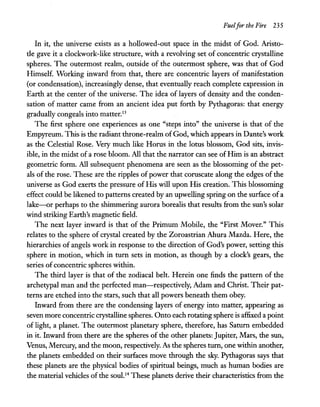 Fuelfor the Fire 235
In it, the universe exists as a hollowed-out space in the midst of God. Aristo-
tle gave it a clockwork-like structure, with a revolving set of concentric crystalline
spheres. The outermost realm, outside of the outermost sphere, was that of God
Himself. Working inward from that, there are concentric layers of manifestation
(or condensation), increasingly dense, that eventually reach complete expression in
Earth at the center of the universe. The idea of layers of density and the conden-
sation of matter came from an ancient idea put forth by Pythagoras: that energy
gradually congeals into matter.13
The first sphere one experiences as one "steps into" the universe is that of the
Empyreum. This is the radiant throne-realm of God, which appears in Dante's work
as the Celestial Rose. Very much like Horus in the lotus blossom, God sits, invis-
ible, in the midst of a rose bloom. All that the narrator can see of Him is an abstract
geometric form. All subsequent phenomena are seen as the blossoming of the pet-
als of the rose. These are the ripples of power that coruscate along the edges of the
universe as God exerts the pressure of His will upon His creation. This blossoming
effect could be likened to patterns created by an upwelling spring on the surface of a
lake-or perhaps to the shimmering aurora borealis that results from the sun's solar
wind striking Earth's magnetic field.
The next layer inward is that of the Primum Mobile, the "First Mover." This
relates to the sphere of crystal created by the Zoroastrian Ahura Mazda. Here, the
hierarchies of angels work in response to the direction of God's power, setting this
sphere in motion, which in tum sets in motion, as though by a clock's gears, the
series of concentric spheres within.
The third layer is that of the zodiacal belt. Herein one finds the pattern of the
archetypal man and the perfected man-respectively, Adam and Christ. Their pat-
terns are etched into the stars, such that all powers beneath them obey.
Inward from there are the condensing layers of energy into matter, appearing as
seven more concentric crystalline spheres. Onto each rotating sphere is affixed a point
of light, a planet. The outermost planetary sphere, therefore, has Saturn embedded
in it. Inward from there are the spheres of the other planets: Jupiter, Mars, the sun,
Venus, Mercury, and the moon, respectively. As the spheres turn, one within another,
the planets embedded on their surfaces move through the sky. Pythagoras says that
these planets are the physical bodies of spiritual beings, much as human bodies are
the material vehicles ofthe soul.14 These planets derive their characteristics from the
 