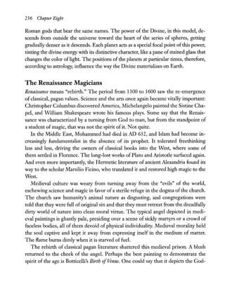 236 Chapter Eight
Roman gods that bear the same names. The power of the Divine, in this model, de-
scends from outside the universe toward the heart of the series of spheres, getting
gradually denser as it descends. Each planet acts as a special focal point ofthis power,
tinting the divine energy with its distinctive character, like a pane ofstained glass that
changes the color oflight. The positions of the planets at particular times, therefore,
according to astrology, influence the way the Divine materializes on Earth.
The Renaissance Magicians
Renaissance means "rebirth." The period from 1300 to 1600 saw the re-emergence
of classical, pagan values. Science and the arts once again became vitally important:
Christopher Columbus discovered America, Michelangelo painted the Sistine Cha-
pel, and WIlliam Shakespeare wrote his famous plays. Some say that the Renais-
sance was characterized by a turning from God to man, but from the standpoint of
a student ofmagic, that was not the spirit ofit. Not quite.
In the Middle East, Mohammed had died in AD 632, and Islam had become in-
creasingly fundamentalist in the absence of its prophet. It tolerated freethinking
less and less, driving the owners of classical books into the West, where some of
them settled in Florence. The long-lost works of Plato and Aristode surfaced again.
And even more importandy, the Hermetic literature of ancient Alexandria found its
way to the scholar Marsilio Ficino, who translated it and restored high magic to the
West.
Medieval culture was weary from turning away from the "evils" of the world,
eschewing science and magic in favor of a sterile refuge in the dogma ofthe church.
The church saw humanity's animal nature as disgusting, and congregations were
told that they were full of original sin and that they must retreat from the dreadfully
dirty world of nature into clean moral virtue. The typical angel depicted in medi-
eval paintings is ghasdy pale, presiding over a scene of sickly martyrs or a crowd of
faceless bodies, all of them devoid of physical individuality. Medieval morality held
the soul captive and kept it away from expressing itself in the medium of matter.
The flame burns dimly when it is starved of fuel.
The rebirth of classical pagan literature shattered this medieval prison. A blush
returned to the cheek of the angel. Perhaps the best painting to demonstrate the
spirit of the age is Botticelli's Birth ofVenus. One could say that it depicts the God-
 