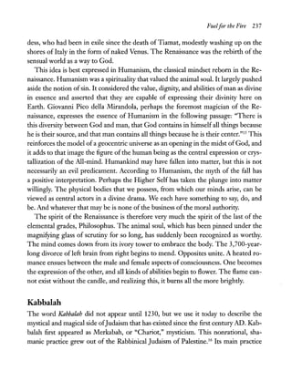 Fuelfor the Fire 237
dess, who had been in exile since the death ofTiamat, modestly washing up on the
shores of Italy in the form of naked Venus. The Renaissance was the rebirth of the
sensual world as a way to God.
This idea is best expressed in Humanism, the classical mindset reborn in the Re-
naissance. Humanism was a spirituality that valued the animal soul. It largely pushed
aside the notion ofsin. It considered the value, dignity, and abilities ofman as divine
in essence and asserted that they are capable of expressing their divinity here on
Earth. Giovanni Pico della Mirandola, perhaps the foremost magician of the Re-
naissance, expresses the essence of Humanism in the following passage: "There is
this diversity between God and man, that God contains in himself all things because
he is their source, and that man contains all things because he is their center."15 This
reinforces the model of a geocentric universe as an opening in the midst of God, and
it adds to that image the figure of the human being as the central expression or crys-
tallization of the All-mind. Humankind may have fallen into matter, but this is not
necessarily an evil predicament. According to Humanism, the myth of the fall has
a positive interpretation. Perhaps the Higher Self has taken the plunge into matter
willingly. The physical bodies that we possess, from which our minds arise, can be
viewed as central actors in a divine drama. We each have something to say, do, and
be. And whatever that may be is none of the business ofthe moral authority.
The spirit of the Renaissance is therefore very much the spirit of the last of the
elemental grades, Philosophus. The animal soul, which has been pinned under the
magnifying glass of scrutiny for so long, has suddenly been recognized as worthy.
The mind comes down from its ivory tower to embrace the body. The 3,700-year-
long divorce of left brain from right begins to mend. Opposites unite. A heated ro-
mance ensues between the male and female aspects of consciousness. One becomes
the expression ofthe other, and all kinds of abilities begin to flower. The flame can-
not exist without the candle, and realizing this, it burns all the more brightly.
Kabbalah
The word Kabbalah did not appear until 1230, but we use it today to describe the
mystical and magical side ofJudaism that has existed since the first century AD. Kab-
balah first appeared as Merkabah, or "Chariot," mysticism. This nonrational, sha-
manic practice grew out of the Rabbinical Judaism of Palestine.16 Its main practice
 