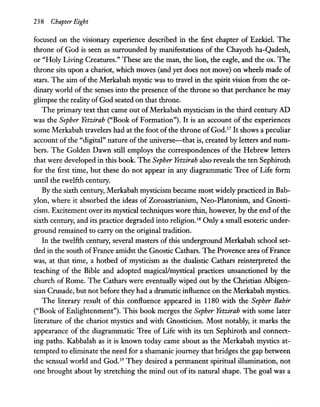 238 Chapter Eight
focused on the visionary experience described in the first chapter of Ezekiel. The
throne of God is seen as surrounded by manifestations of the Chayoth ha-Qadesh,
or "Holy Living Creatures." These are the man, the lion, the eagle, and the ox. The
throne sits upon a chariot, which moves (and yet does not move) on wheels made of
stars. The aim of the Merkabah mystic was to travel in the spirit vision from the or-
dinary world of the senses into the presence of the throne so that perchance he may
glimpse the reality ofGod seated on that throne.
The primary text that came out ofMerkabah mysticism in the third century AD
was the Sepher Yetzirah ("Book of Formation"). It is an account of the experiences
some Merkabah travelers had at the foot of the throne ofGod.l
? It shows a peculiar
account of the "digital" nature of the universe-that is, created by letters and num-
bers. The Golden Dawn still employs the correspondences of the Hebrew letters
that were developed in this book. The Sepher Yetzirah also reveals the ten Sephiroth
for the first time, but these do not appear in any diagrammatic Tree of Life form
until the twelfth century.
By the sixth century, Merkabah mysticism became most widely practiced in Bab-
ylon, where it absorbed the ideas of Zoroastrianism, Neo-Platonism, and Gnosti-
cism. Excitement over its mystical techniques wore thin, however, by the end ofthe
sixth century, and its practice degraded into religion.IS Only a small esoteric under-
ground remained to carry on the original tradition.
In the twelfth century, several masters of this underground Merkabah school set-
tled in the south ofFrance amidst the Gnostic Cathars. The Provence area ofFrance
was, at that time, a hotbed of mysticism as the dualistic Cathars reinterpreted the
teaching of the Bible and adopted magical/mystical practices unsanctioned by the
church of Rome. The Cathars were eventually wiped out by the Christian Albigen-
sian Crusade, but not before they had a dramatic influence on the Merkabah mystics.
The literary result of this confluence appeared in 1180 with the Sepher Bahir
("Book of Enlightenment"). This book merges the Sepher Yetzirah with some later
literature of the chariot mystics and with Gnosticism. Most notably, it marks the
appearance of the diagrammatic Tree of Life with its ten Sephiroth and connect-
ing paths. Kabbalah as it is known today came about as the Merkabah mystics at-
tempted to eliminate the need for a shamanic journey that bridges the gap between
the sensual world and God.19
They desired a permanent spiritual illumination, not
one brought about by stretching the mind out of its natural shape. The goal was a
 