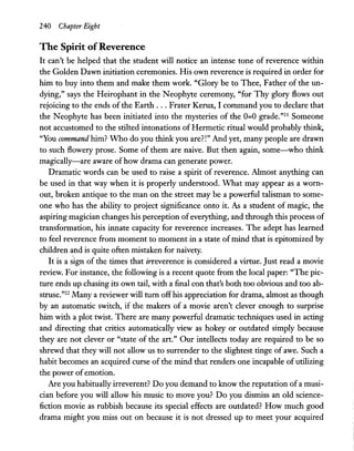 240 Chapter Eight
The Spirit ofReverence
It can't be helped that the student will notice an intense tone of reverence within
the Golden Dawn initiation ceremonies. His own reverence is required in order for
him to buy into them and make them work. "Glory be to Thee, Father of the un-
dying," says the Heirophant in the Neophyte ceremony, "for Thy glory flows out
rejoicing to the ends of the Earth ... Frater Kerux, I command you to declare that
the Neophyte has been initiated into the mysteries of the 0=0 grade."21 Someone
not accustomed to the stilted intonations of Hermetic ritual would probably think,
"You command him? Who do you think you are?!" And yet, many people are drawn
to such flowery prose. Some of them are naive. But then again, some-who think
magically-are aware ofhow drama can generate power.
Dramatic words can be used to raise a spirit of reverence. Almost anything can
be used in that way when it is properly understood. What may appear as a worn-
out, broken antique to the man on the street may be a powerful talisman to some-
one who has the ability to project significance onto it. As a student of magic, the
aspiring magician changes his perception ofeverything, and through this process of
transformation, his innate capacity for reverence increases. The adept has learned
to feel reverence from moment to moment in a state ofmind that is epitomized by
children and is quite often mistaken for naivety.
It is a ;ign of the times that irreverence is considered a virtue. Just read a movie
review. For instance, the following is a recent quote from the local paper: "The pic-
ture ends up chasing its own tail, with a final con that's both too obvious and too ab-
struse."22 Many a reviewer will turn offhis appreciation for drama, almost as though
by an automatic switch, if the makers of a movie aren't clever enough to surprise
him with a plot twist. There are many powerful dramatic techniques used in acting
and directing that critics automatically view as hokey or outdated simply because
they are not clever or "state of the art." Our intellects today are required to be so
shrewd that they will not allow us to surrender to the slightest tinge of awe. Such a
habit becomes an acquired curse of the mind that renders one incapable ofutilizing
the power of emotion.
Are you habitually irreverent? Do you demand to know the reputation ofa musi-
cian before you will allow his music to move you? Do you dismiss an old science-
fiction movie as rubbish because its special effects are outdated? How much good
drama might you miss out on because it is not dressed up to meet your acquired
 