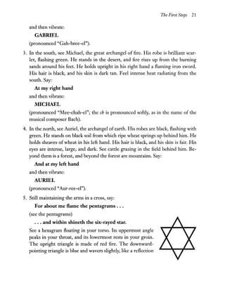 The First Steps 21
and then vibrate:
GABRIEL
(pronounced "Gah-bree-el").
3. In the south, see Michael, the great archangel of fire. His robe is brilliant scar-
let, flashing green. He stands in the desert, and fire rises up from the burning
sands around his feet. He holds upright in his right hand a flaming iron sword.
His hair is black, and his skin is dark tan. Feel intense heat radiating from the
south. Say:
At my right hand
and then vibrate:
MICHAEL
(pronounced "Mee-chah-el"; the ch is pronounced softly, as in the name of the
musical composer Bach).
4. In the north, see Auriel, the archangel of earth. His robes are black, flashing with
green. He stands on black soil from which ripe wheat springs up behind him. He
holds sheaves ofwheat in his left hand. His hair is black, and his skin is fair. His
eyes are intense, large, and dark. See cattle grazing in the field behind him. Be-
yond them is a forest, and beyond the forest are mountains. Say:
And at my left hand
and then vibrate:
AURIEL
(pronounced "Aur-ree-el").
5. Still maintaining the arms in a cross, say:
For about me Hame the pentagrams ...
(see the pentagrams)
... and within shineth the six-rayed star.
See a hexagram floating in your torso. Its uppermost angle
peaks in your throat, and its lowermost rests in your groin.
The upright triangle is made of red fire. The downward-
pointing triangle is blue and wavers slightly, like a reflection
 
