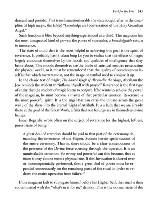 Fuelfor the Fire 243
descend and preside. This transformation heralds the state sought after in the disci-
pline of high magic, the fabled "knowledge and conversation of the Holy Guardian
AngeL"
Such freedom is bliss beyond anything experienced as a child. The magician has
the most unexpected kind of power: the power of surrender, a knowledgeable return
to innocence.
The state of mind that is the most helpful in achieving this goal is the spirit of
reverence. It probably hasn't taken long for you to realize that the effects of magic
largely announce themselves by the moods and qualities of intelligence that they
bring about. The moods themselves are the limbs of spiritual entities penetrating
the physical world, so it must be remembered that the quality of consciousness it-
selfis that which matters most, not the image or symbol used to conjure it up.
In the classic text of magic, The Sacred Magic ofAbramelin the Mage, Abraham the
Jew reminds the student to "inflame thyself with prayer." Reverence is the first type
of entity that the student ofmagic learns to conjure. Ifhe wants to achieve the power
of the magician, he must become a master of that particular emotion. Reverence is
the most powerful spirit. It is the angel that can carry the initiate across the great
waste of the abyss into the eternal Light of Atziluth. It is a faith that we are already
there at the goal of the Great Work, a faith that our feelings are in themselves divine
beings.
Israel Regardie wrote often on the subject of reverence for the highest, loftiest,
purest state of being:
A great deal of attention should be paid to that part of the ceremony de-
manding the invocation of the Higher. Success herein spells success of
the entire ceremony. That is, there should be a clear consciousness of
the presence of the Divine force coursing through the operator. It is an
unmistakable sensation. So strong and powerful can this become, that at
times it may almost seem a physical one. If this Invocation is slurred over
or inconsequentially performed, then a great deal of power must be ex-
pended unnecessarily on the remaining parts of the ritual in order to re-
deem the entire operation from failure.24
Ifthe magician fails to subjugate himself before his Higher Self, the ritual is then
contaminated with the "what's in it for me" demon. This is the normal state of the
 