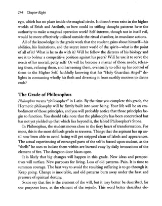 244 Chapter Eight
ego, which has no place inside the magical circle. It doesn't even exist in the higher
worlds of Briah and Atziluth, so how could its stifling thought patterns have the
authority to make a magical operation work? Self-interest, though not in itself evil,
would be more effectively utilized outside the ritual chamber, in mundane actions.
All of the knowledge in the grade work that the student gains about himself-his
abilities, his limitations, and the secret inner world of the spirit-what is the point
of all of it? What is he to do with it? Will he follow the dictates of his biology and
use it to bolster a competitive position against his peers? WIll he use it to serve the
needs of his mortal, petty self? Or will he become a master of those needs, releas-
ing them, refining them, and harnessing them, eventually to offer up his control of
them to the Higher Self, faithfully knowing that his "Holy Guardian Angel" de-
lights in consuming wholly his flesh and diverting it from earthly motives to divine
ends?
The Grade ofPhilosophus
Philosophus means "philosopher" in Latin. By the time you complete this grade, the
Hermetic philosophy will be firmly built into your being. Your life will be an em-
bodiment of those principles, and you will probably notice that those principles be-
gin to function. You should take note that the philosophy has been concretized but
has not yet yielded up that which lies beyond it, the fabled Philosopher's Stone.
InPhilosophus, the student moves close to the fiery heart oftransformation. For
most, this is the most difficult grade to traverse. Things that the aspirant has up un-
til now been able to avoid facing will get stripped clean of labels and appearances.
The actual experiencing of estranged parts of the selfis forced upon student, as the
"shells" he uses to isolate them within are burned away by daily invocations of the
element offire. The dungeon door blasts open.
It is likely that big changes will happen in this grade. New ideas and perspec-
tives will surface. New purposes for living. Loss of old patterns. Pain. It is time to
summon courage. The best way to avoid the resulting suffering is to go through it.
Keep going. Change is inevitable, and old patterns bum away under the heat and
pressure ofspiritual destiny.
Some say that fire is the element of the will, but it may better be described, for
our purposes here, as the element of the impulse. This word better describes ele-
 
