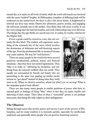 Fuelfor the Fire 245
mental fire as it exists on all levels of mind, while the word will sounds too involved
with the more "exalted" heights. In Philosophus, impulses of differing kinds will be
awakened on the animal level, for there is also a fire down below. A heightened or
lowered sex drive may result. Desires for adventure, power, revelry, and engaging
life will most certainly rise to the surface. Very likely they will cause trouble. It can
be a very trying time for married couples, and such relationships may even fall away.
The things that the ego thinks are sacred may not, in reality, be worthy vehicles for
the Higher Self.
Ifever a grade could be viewed as a test, this one cer-
tainly fits that label. The student will experience some-
thing of the sixteenth key of the tarot, which involves
the destruction of dishonest and self-deceiving aspects
ofthe ego. Even his professional life or means ofincome
may come undone. He may hit "rock bottom."
There are many people in the world who have secured
positions-professional, political, sexual, and financial
situations-that they have not earned legitimately. They
"fake it to make it," subsisting by deception, and suf-
fering from the internal conflicts that can result. They
usually are surrounded by friends and family who are
pretending in the same way, putting up similar smoke
screens to "get ahead" instead of doing what they really
DF TOREN
want to do. When we deceive ourselves, whom (or what!) are we serving? What is
the unspoken goal ofsuch efforts?
There are also many, many people in similar positions of power who have ir-
rational guilt or feelings of being "fake" when in fact they are quite capable and
deserving of their status. Their ideas of what a "successful" person is are perhaps
inaccurate, that being the only culprit to their unhappiness.
The Observer
Sifting through issues that involve power and success is part of the process of Phi-
losophus, and for many students it is intensely painful, especially for intellectual,
analytical, and spiritually aware people who are good at dismissing emotion.
 