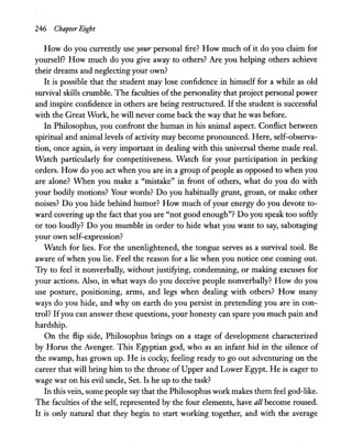 246 Chapter Eight
How do you currently use your personal fire? How much of it do you claim for
yourself? How much do you give away to others? Are you helping others achieve
their dreams and neglecting your own?
It is possible that the student may lose confidence in himself for a while as old
survival skills crumble. The faculties of the personality that project personal power
and inspire confidence in others are being restructured. If the student is successful
with the Great Work, he will never come back the way that he was before.
In Philosophus, you confront the human in his animal aspect. Conflict between
spiritual and animal levels of activity may become pronounced. Here, self-observa-
tion, once again, is very important in dealing with this universal theme made real.
Watch particularly for competitiveness. Watch for your participation in: pecking
orders. How do you act when you are in a group of people as opposed to when you
are alone? When you make a "mistake" in front of others, what do you do with
your bodily motions? Your words? Do you habitually grunt, groan, or make other
noises? Do you hide behind humor? How much of your energy do you devote to-
ward covering up the fact that you are "not good enough"? Do you speak too softly
or too loudly? Do you mumble in order to hide what you want to say, sabotaging
your own self-expression?
Watch for lies. For the unenlightened, the tongue serves as a survival tool. Be
aware of when you lie. Feel the reason for a lie when you notice one coming out.
Try to feel it nonverbally, without justifying, condemning, or making excuses for
your actions. Also, in what ways do you deceive people nonverbally? How do you
use posture, positioning, arms, and legs when dealing with others? How many
ways do you hide, and why on earth do you persist in pretending you are in con-
trol? Ifyou can answer these questions, your honesty can spare you much pain and
hardship.
On the flip side, Philosophus brings on a stage of development characterized
by Horus the Avenger. This Egyptian god, who as an infant hid in the silence of
the swamp, has grown up. He is cocky, feeling ready to go out adventuring on the
career that will bring him to the throne of Upper and Lower Egypt. He is eager to
wage war on his evil uncle, Set. Is he up to the task?
In this vein, some people say that the Philosophus work makes them feel god-like.
The faculties of the self, represented by the four elements, have all become roused.
It is only natural that they begin to start working together, and with the average
 