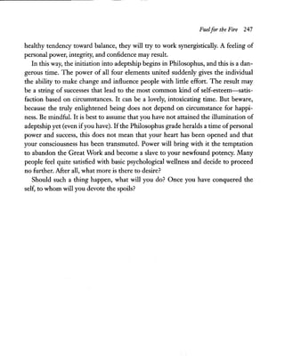 Fuelfor the Fire 247
healthy tendency toward balance, they will try to work synergistically. A feeling of
personal power, integrity, and confidence may result.
In this way, the initiation into adeptship begins in Philosophus, and this is a dan-
gerous time. The power of all four elements united suddenly gives the individual
the ability to make change and influence people with little effort. The result may
be a string of successes that lead to the most common kind of self-esteem-satis-
faction based on circumstances. It can be a lovely, intoxicating time. But beware,
because the truly enlightened being does not depend on circumstance for happi-
ness. Be mindful. It is best to assume that you have not attained the illumination of
adeptship yet (even ifyou have). IfthePhilosophus grade heralds a time ofpersonal
power and success, this does not mean that your heart has been opened and that
your consciousness has been transmuted. Power will bring with it the temptation
to abandon the Great Work and become a slave to your newfound potency. Many
people feel quite satisfied with basic psychological wellness and decide to proceed
no further. After all, what more is there to desire?
Should such a thing happen, what will you do? Once you have conquered the
self, to whom will you devote the spoils?
 