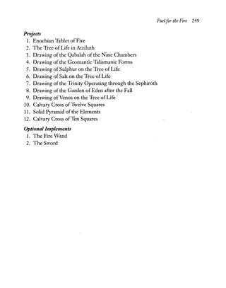 Fuelfor the Fire 249
Projects
1. Enochian Tablet of Fire
2. The Tree of Life in Atziluth
3. Drawing of the Qabalah of the Nine Chambers
4. Drawing of the Geomantic Talismanic Forms
5. Drawing of Sulphur on the Tree of Life
6. Drawing of Salt on the Tree of Life
7. Drawing of the Trinity Operating through the Sephiroth
8. Drawing of the Garden ofEden after the Fall
9. Drawing ofVenus on the Tree of Life
10. Calvary Cross ofTwelve Squares
11. Solid Pyramid of the Elements
12. Calvary Cross ofTen Squares
Optional Implements
1. The Fire Wand
2. The Sword
 