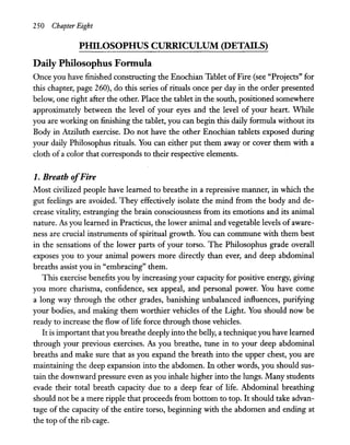 250 Chapter Eight
PlllLOSOPHUS CURRICULUM (DETAILS)
Daily Philosophus Fonnula
Once you have finished constructing the Enochian Tablet ofFire (see "Projects" for
this chapter, page 260), do this series of rituals once per day in the order presented
below, one right after the other. Place the tablet in the south, positioned somewhere
approximately between the level of your eyes and the level of your heart. While
you are working on finishing the tablet, you can begin this daily formula without its
Body in Atziluth exercise. Do not have the other Enochian tablets exposed during
your daily Philosophus rituals. You can either put them away or cover them with a
cloth of a color that corresponds to their respective elements.
1. Breath ofFire
Most civilized people have learned to breathe in a repressive manner, in which the
gut feelings are avoided. They effectively isolate the mind from the body and de-
crease vitality, estranging the brain consciousness from its emotions and its animal
nature. As you learned in Practicus, the lower animal and vegetable levels of aware-
ness are crucial instruments of spiritual growth. You can commune with them best
in the sensations of the lower parts of your torso. The Philosophus grade overall
exposes you to your animal powers more directly than ever, and deep abdominal
breaths assist you in "embracing" them.
This exercise benefits you by increasing your capacity for positive energy, giving
you more charisma, confidence, sex appeal, and personal power. You have come
a long way through the other grades, banishing unbalanced influences, purifying
your bodies, and making them worthier vehicles of the Light. You should now be
ready to increase the flow of life force through those vehicles.
It is important thatyou breathe deeply into the belly, a technique you have learned
through your previous exercises. As you breathe, tune in to your deep abdominal
breaths and make sure that as you expand the breath into the upper chest, you are
maintaining the deep expansion into the abdomen. In other words, you should sus-
tain the downward pressure even as you inhale higher into the lungs. Many students
evade their total breath capacity due to a deep fear of life. Abdominal breathing
should not be a mere ripple that proceeds from bottom to top. It should take advan-
tage of the capacity of the entire torso, beginning with the abdomen and ending at
the top ofthe rib cage.
 
