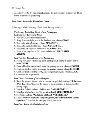 22 Chapter rilJo
on water. Feel the dry heat ofthe flame and the cool moisture ofthe water. These
forces intertwine in your being.
Part Four: Repeat the Kabbalistic Cross
Following is a briefsummary of this ritual for easy reference:
The Lesser Banishing Ritual ofthe Pentagram
Part One: The Kabbalistic Cross
1. Face east. Expand into the universe.
2. Bring down the light, touch the forehead, and vibrate ATOH.
3. Touch the solar plexus and vibrate MALKUTH.
4. Touch the right shoulder and vibrate VA GAVURAH.
5. Touch the left shoulder and vibrate VA GADULAH.
6. Press palms together at the breast and vibrate LEH OLARM,
AHMEN.
Part Two: The Formulation ofthe Pentagrams
1. Facing east, draw a banishing-earth pentagram. Point to its center and vi-
brateYHVH.
2. Draw a blue line to the south, draw the pentagram, and vibrate ADONA!.
3. Continue the line to the west, draw the pentagram, and vibrate EHEIEH.
4. Continue the line to the north, draw the pentagram, and vibrate AGLA.
5. Complete the magic circle.
Part Three: Evocation ofthe Archangels
1. Raise the arms to form a cross, see the archangel of air, and say, "Before me,
RAH-FAH-EL." (Vibrate the names of the archangels in this and the fol-
lowing steps.)
2. Visualize Gabriel and say, "Behind me, GAH-BREE-EL."
3. Visualize Michael and say, "At my right hand, MEE-CHAH-EL."
4. See Auriel and say, "And at my left hand, AUR-REE-EL."
5. Say, "For about me flame the pentagrams, and within shineth the six-
rayed star." Visualize the six-rayed star in your torso.
Part Four: Repeat the Kabbalistic Cross
 