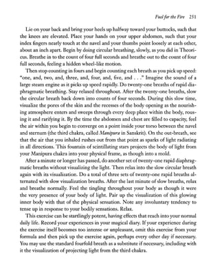 Fuelfor the Fire 251
Lie on your back and bring your heels up halfway toward your buttocks, such that
the knees are elevated. Place your hands on your upper abdomen, such that your
index fingers nearly touch at the navel and your thumbs point loosely at each other,
about an inch apart. Begin by doing circular breathing, slowly, as you did in Theori-
cus. Breathe in to the count offour full seconds and breathe out to the count offour
full seconds, feeling a hidden wheel-like motion.
Then stop counting in fours and begin counting each breath as you pick up speed:
"one, and, two, and, three, and, four, and, five, and ..." Imagine the sound of a
large steam engine as it picks up speed rapidly. Do twenty-one breaths of rapid dia-
phragmatic breathing. Stay relaxed throughout. After the twenty-one breaths, slow
the circular breath back down into counts of four seconds. During this slow time,
visualize the pores of the skin and the recesses of the body opening as the nourish-
ing atmosphere enters and sweeps through every deep place within the body, rous-
ing it and rarifying it. By the time the abdomen and chest are filled to capacity, feel
the air within you begin to converge on a point inside your torso between the navel
and sternum (the third chakra, called Manipura in Sanskrit). On the out-breath, see
that the air that you inhaled rushes out from that point as sparks of light radiating
in all directions. This fountain of scintillating stars projects the body of light from
your Manipura chakra into your physical frame, as though into a mold.
After a minute or longer has passed, do another set oftwenty-one rapid diaphrag-
matic breaths without visualizing the light. Then relax into the slow circular breath
again with its visualization. Do a total of three sets of twenty-one rapid breaths al-
ternated with slow visualization breaths. After the last minute ofslow breaths, relax
and breathe normally. Feel the tingling throughout your body as though it were
the very presence of your body of light. Pair up the visualization of this glowing
inner body with that of the physical sensation. Note any involuntary tendency to
tense up in response to your bodily sensations. Relax.
This exercise can be startlingly potent, having effects that reach into your normal
daily life. Record your experiences in your magical diary. Ifyour experience during
the exercise itself becomes too intense or unpleasant, omit this exercise from your
formula and then pick up the exercise again, perhaps every other day if necessary.
You may use the standard fourfold breath as a substitute ifnecessary, including with
it the visualization of projecting light from the third chakra.
 