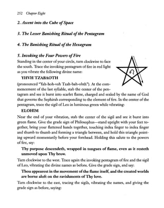 252 Chapter Eight
2. Ascent into the Cube ofSpace
3. The Lesser Banishing Ritual ofthe Pentagram
4. The Banishing Ritual ofthe Hexagram
5. Invoking the Four Powers ofFire
Standing in the center ofyour circle, turn clockwise to face
the south. Trace the invoking pentagram offire in red light
as you vibrate the following divine name:
YHVH TZABAOTH
(pronounced ''Yah-hoh-vah Tzah-bah-ohth"). At the com-
mencement of the last syllable, stab the center of the pen-
tagram and see it burst into scarlet flame, charged and sealed by the name of God
that governs the Sephirah corresponding to the element offire. In the center ofthe
pentagram, trace the sigil of Leo in luminous green while vibrating:
ELOHIM
Near the end of your vibration, stab the center of the sigil and see it burst into
green flame. Give the grade sign of Philosophus-stand upright with your feet to-
gether, bring your flattened hands together, touching index finger to index finger
and thumb to thumb and forming a triangle between, and hold this triangle point-
ing upward momentarily before your forehead. Holding this salute to the powers
offire, say:
Thy purpose descendeth, wrapped in tongues of flame, even as it resteth
unmoved upon Thy brow.
Turn clockwise to the west. Trace again the invoking pentagram offire and the sigil
of Leo, vibrating the divine names as before. Give the grade sign, and say:
Thou appearest in the movement ofthe flame itself, and the created worlds
are borne aloft on the ravishments ofThy love.
Turn clockwise to the east, tracing the sigils, vibrating the names, and giving the
grade sign as before, saying:
 