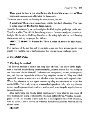 Fuelfor the Fire 253
Thou goest forth as a hot wind before the feet of the wise, even as Thou
becomest a consuming whirlwind for ignorance.
Turn now to the north, performing the same actions, but say:
A great heat Thou art, pressing from within the shell of matter. The rose
is a clay image ofThy hidden flame. Amen.
Stand in the center of your circle and give the Philosophus grade sign to the east.
Visualize a white Tree of Life formulating there at the eastern edge ofyour circle.
Its light fills the circle. Holding this salute to the rising light, vibrate the following
divine name and say the prayer that follows:
YHVH TZABAOTH. Blessed be Thou. Leader of Armies is Thy Name.
Amen.
Feel the heat of the red fire and green sigils as you see them around you in your
mind's eye. Feel the awe ofthe Godnames that you have used to charge them.
6. The Middle Pillar
7. The Body in Atziluth
The Body in Atziluth is built in the King Scale of color. The colors of the Sephi-
roth in Atziluth are absolutely the most rarefied, and the powers that you call upon
are the names of God Himself. Godnames are very potent, exalted, and mysteri-
ous, and they are beyond the ability of any magician to control. They are called
upon with the utmost reverence, and whether or not they respond is unpredictable.
When they do corne to bear upon a ceremony, they are considered to be perfect
and infallible. This is why they are always called upon first, before the magician at-
tempts to call upon entities from lower worlds, such as archangels, angels, elemen-
tals, and demons.
After performing the Middle Pillar Exercise, move your chair to the center of
your circle and sit facing south into the Enochian Tablet ofFire. Visualize the com-
plete Tree of Life situated in your aura. See it as completely filled with brilliance,
with no colors. Draw a current of brilliance down from Kether to Malkuth as you
vibrate once:
ELOlllM
 