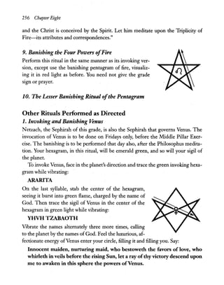 256 Chapter Eight
and the Christ is conceived by the Spirit. Let him meditate upon the Triplicity of
Fire-its attributes and correspondences."
9. Banishing the Four Powers ofFire
Perform this ritual in the same manner as its invoking ver-
sion, except use the banishing pentagram of fire, visualiz-
ing it in red light as before. You need not give the grade
SIgn or prayer.
10. The Lesser Banishing Ritual ofthe Pentagram
Other RitualsPerfonned as Directed
1. Invoking and Banishing Venus
N etzach, the Sephirah of this grade, is also the Sephirah that governs Venus. The
invocation of Venus is to be done on Fridays only, before the Middle Pillar Exer-
cise. The banishing is to be performed that day also, after the Philosophus medita-
tion. Your hexagram, in this ritual, will be emerald green, and so will your sigil of
the planet.
To invoke Venus, face in the planet's direction and trace the green invoking hexa-
gram while vibrating:
ARARITA
On the last syllable, stab the center of the hexagram,
seeing it burst into green flame, charged by the name of
God. Then trace the sigil of Venus in the center of the
hexagram in gr~en light while vibrating:
YHVH TZABAOTH
Vibrate the names alternately three more times, calling
to the planet by the names of God. Feel the luxurious, af-
fectionate energy ofVenus enter your circle, filling it and filling you. Say:
Innocent maiden, nurturing maid, who bestoweth the favors of love, who
whirleth in veils before the rising Sun, let a ray ofthy victory descend upon
me to awaken in this sphere the powers ofVenus.
 