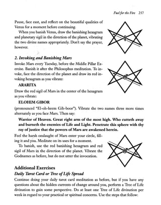 Pause, face east, and reflect on the beautiful qualities of
Venus for a moment before continuing.
When you banish Venus, draw the banishing hexagram
and planetary sigil in the direction ofthe planet, vibrating
the two divine names appropriately. Don't say the prayer,
however.
2. Invoking and Banishing Mars
Invoke Mars every Tuesday, before the Middle Pillar Ex-
ercise. Banish it after the Philosophus meditation. To in-
voke, face the direction of the planet and draw its red in-
voking hexagram as you vibrate:
ARARITA
Draw the red sigil ofMars in the center of the hexagram
as you vibrate:
ELOIllM GIBOR
Fuelfor the Fire 257
(pronounced "El-oh-heem Gih-boor"). Vibrate the two names three more times
alternately as you face Mars. Then say:
Warrior ofHeaven. Great right arm of the most high. Who cutteth away
and burneth the enemies ofLife and Light. Penetrate this sphere with thy
ray ofjustice that the powers ofMars are awakened herein.
Feel the harsh onslaught of Mars enter your circle, fill-
ing it and you. Meditate on its uses for a moment.
To banish, use·the red banishing hexagram and red
sigil of Mars iJ:1 the direction of the planet. Vibrate the
Godnames as before, but do not utter the invocation.
Additional Exercises
Daily Tarot Card or Tree ofLife Spread
Continue doing your daily tarot card meditation as before, but if you have any
questions about the hidden currents of change around you, perform a Tree of Life
divination to gain some perspective. Do at least one Tree of Life divination per
week in regard to your practical or spiritual concerns. Use the steps that follow:
 