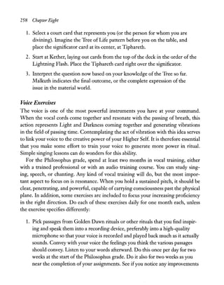 258 Chapter Eight
1. Select a court card that represents you (or the person for whom you are
divining). Imagine the Tree ofLife pattern before you on the table, and
place the significator card at its center, at Tiphareth.
2. Start at Kether, laying out cards from the top ofthe deck in the order ofthe
Lightning Flash. Place the Tiphareth card right over the significator.
3. Interpret the question now based on your knowledge of the Tree so far.
Malkuth indicates the final outcome, or the complete expression of the
issue in the material world.
Voice Exercises
The voice is one of the most powerful instruments you have at your command.
When the vocal cords come together and resonate with the passing of breath, this
action represents Light and Darkness coming together and generating vibrations
in the field ofpassing time. Contemplating the act ofvibration with this idea serves
to link your voice to the creative power ofyour Higher Self. It is therefore essential
that you make some effort to train your voice to generate more power in ritual.
Simple singing lessons can do wonders for this ability.
For the Philosophus grade, spend at least two months in vocal training, either
with a trained professional or with an audio training course. You can study sing-
ing, speech, or chanting. Any kind of vocal training will do, but the most impor-
tant aspect to focus on is resonance. When you hold a sustained pitch, it should be
clear, penetrating, and powerful, capable ofcarrying consciousness past the physical
plane. In addition, some exercises are included to focus your increasing proficiency
in the right direction. Do each of these exercises daily for one month each, unless
the exercise specifies differently:
1. Pick passages from Golden Dawn rituals or other rituals that you find inspir-
ing and speak them into a recording device, preferably into a high-quality
microphone so that your voice is recorded and played back much as it actually
sounds. Convey with your voice the feelings you think the various passages
should convey. Listen to your words afterward. Do this once per day for two
weeks at the start of the Philosophus grade. Do it also for two weeks as you
near the completion ofyour assignments. See ifyou notice any improvements
 