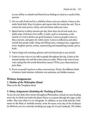 FuelfortheFire 259
in your ability to unleash and channel your feelings in ritual as a result ofthis
exerCIse.
2. Get an audio book read by a celebrity whose voice you admire. Listen to the
audio book daily. Stop it in places and repeat what the reader has said. Try to
convey the same power, clarity, and conviction with your voice.
3. Spend twenty to thirty minutes per day, three days out of each week, in a
public place with heavy foot traffic. A mall, a pub or restaurant, or the
outside of a movie theater are good locations. Listen to people's voices as
they converse, and ignore the verbal content. Listen to inflections and other
sounds that people make: rising and falling tones, warning tones, supportive
tones, laughter, grunts, moans, maneuvering and meandering sounds, and so
forth.
4. Upon rising each morning, grimace and roar ferociously as you stretch.
5. Listen to your voice as you talk to people throughout the day. Listen to the
musical quality of it and the noises that you make. What is the tone ofyour
voice saying that the words themselves cannot? Write your observations in
your diary.
6. Focus on people's gestures as they communicate. Notice the different kinds
of stances, hand motions, defensive arm positions, and hidden nuances.
Written Assignments
1. Outline ofthe Philosophus Ritual
Done as for the Neophyte ritual.
2. Diary Assignments (Including the Tracking ofVenus)
As you do your daily diary entries throughout Philosophus, include an extra heading
every day in which you track the planet Venus as it passes through the signs of the
zodiac. Also note when it is in retrograde. In addition, as you work with the God-
names in the Body in Atziluth exercise, write the name every day of the Godname
(in Hebrew) you are currently invoking (see page 64 of your textbook, The Golden
 