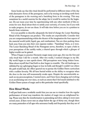 The First Steps 23
Some books say that this ritual should be performed at different times of the day
with alternative forms of the pentagram, such as by tracing an invoking-earth form
of the pentagram in the morning and a banishing form in the evening. This may
sometimes be a useful exercise for the adept, but it would be useless for the begin-
ner. Do not waste your time by experimenting with any other methods of this ex-
ercise for now. Read about them to satisfy your curiosity, of course, but ifyou wish
to make progress, do not use them. It will take time before you are in a position to
benefit from variations.
It is not possible to describe adequately the kind of change the Lesser Banishing
Ritual of the Pentagram can produce. The results are unpredictable. Consider that
you are compartmentalizing within the theater ofthe imagination the four aspects of
the material world (solid, liquid, gas, and combustion). You are then pushing them
back away from you into their own separate realms-"banishing" them, as it were.
The Lesser Banishing Ritual of the Pentagram serves, therefore, to open a hole in
your perceptions of the earthly realm, a cleared space through which a glimpse of
higher worlds can be gained.
When I began to practice Hermetic magic many years ago, this was the first and
only ritual that I did for a month. After two weeks, I noticed changes in my life.
My world began to turn upside-down. Old perceptions were being shaken loose.
Ideas about myself that I had held so dear began to crumble. The old landscape es-
tablished by my upbringing began to lose its hold, and though I couldn't see where
the path would lead, the effect spurred me to pursue the Golden Dawn curriculum
with a sudden ferocity. We all have buried within us the ability to recognize when
the door to the true self momentarily creaks open. Despite the uncomfortable as-
sault on my preconceptions, I wanted more, and I have been changing and evolving
at an accelerating rate ever since, to such an extent that I feel much indebted to the
Golden Dawn system ofmagic and to this particular ritual specifically.
How Ritual Works
I will put forth now a workable model that you can use to visualize how the regular
performance of ritual may transform the student of magic into an enlightened be-
ing. Please note that the transformation is painstaking and slow, taking in most cases
several years. (I have never met an adept below the age of thirty-one, though there
are many pretenders of all ages who announce loudly and frequently that they are of
 