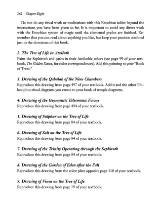 262 Chapter Eight
Do not do any ritual work or meditations with this Enochian tablet beyond the
instructions you have been given so far. It is important to avoid any direct work
with the Enochian system of magic until the elemental grades are finished. Re-
member that you can read about anything you like, but keep your practice confined
just to the directions of this book.
2. The Tree ofLife in Atziluth
Paint the Sephiroth and paths in their Atziluthic colors (see page 99 of your text-
book, The Golden Dawn, for color correspondences). Add this painting to your "Book
ofTrees."
3. Drawing ofthe Qabalah ofthe Nine Chambers
Reproduce this drawing from page 497 ofyour textbook. Add it and the other Phi-
losophus ritual diagrams you create to your book of temple diagrams.
4. Drawing ofthe Geomantic Talismanic Forms
Reproduce this drawing from page 494 ofyour textbook.
5. Drawing ofSulphur on the Tree ofLife
Reproduce this drawing from page 84 ofyour textbook.
6. Drawing ofSalt on the Tree ofLife
Reproduce this drawing from page 84 ofyour textbook.
7. Drawing ofthe Trinity Operating through the Sephiroth
Reproduce this drawing from page 84 ofyour textbook.
8. Drawing ofthe Garden ofEden after the Fall
Reproduce this drawing from the color plate opposite page 118 ofyour textbook.
9. Drawing ofVenus on the Tree ofLife
Reproduce this drawing from page 79 ofyour textbook.
 