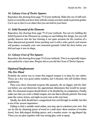 Fuelfor the Fire 263
10. Calvary Cross ofTwelve Squares
Reproduce this drawing from page 79 ofyour textbook. Make this out of stiff card-
board or wood like you have done with the crosses you have made in previous grades.
Cut it out so that it is an object that you can hold in your hand.
11. Solid Pyramid ofthe Elements
Reproduce this drawing from page 79 of your textbook. You can try building the
Solid Pyramid of the Elements by cutting out and folding this design, but you will
quickly discover that the line drawing is not quite accurate for the creation of a
three-dimensional pyramid. Some puzzling over it with a ruler, pencil, and scissors
will produce eventually your own truncated pyramid. Label the faces before you
fold and tape it into its shape.
12. Calvary Cross ofTen Squares
Reproduce this drawing from page 79 ofyour textbook. This is an especially impor-
tant symbol for a later time. Prepare this as you did the Cross ofTwelve Squares.
Optional Implements
The Fire Wand
Probably the easiest way to create this magical weapon is to shop for one online.
There are a few very good online retailers, last I checked, who sell Golden Dawn
implements.
Place your three elemental weapons (the pantacle, the air dagger, and the chal-
ice) before you and determine the approximate dimensions that would be accept-
able. No elemental weapon should dwarf, or be dwarfed by, its companions. Finally,
make sure that you order a blank weapon, not one that is already painted. You must
paint the colors, letters, and sigils on your own at the very least.
Ideally, the shaft should have a magnetized iron rod through its middle, but this
is not of the utmost importance.
Failing to find a suitable wand online, you may opt to construct your own. You
can do this by obtaining pieces of wood at a craft store: three sections of wooden
dowel, four disk-shaped dividing pieces, and a wooden acom- or egg-shaped tip.
These you can glue together with very strong glue, such as epoxy.
 