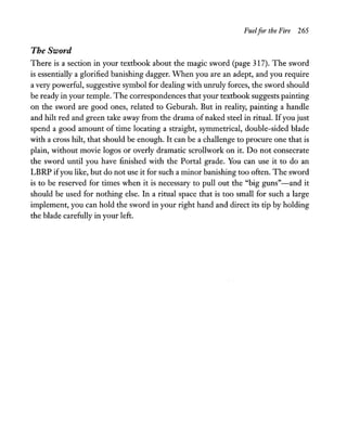 Fuelfor the Fire 265
The Sword
There is a section in your textbook about the magic sword (page 317). The sword
is essentially a glorified banishing dagger. When you are an adept, and you require
a very powerful, suggestive symbol for dealing with unruly forces, the sword should
be ready in your temple. The correspondences that your textbook suggests painting
on the sword are good ones, related to Geburah. But in reality, painting a handle
and hilt red and green take away from the drama of naked steel in ritual. Ifyou just
spend a good amount of time locating a straight, symmetrical, double-sided blade
with a cross hilt, that should be enough. It can be a challenge to procure one that is
plain, without movie logos or overly dramatic scrollwork on it. Do not consecrate
the sword until you have finished with the Portal grade. You can use it to do an
LBRP ifyou like, but do not use it for such a minor banishing too often. The sword
is to be reserved for times when it is necessary to pull out the "big guns"-and it
should be used for nothing else. In a ritual space that is too small for such a large
implement, you can hold the sword in your right hand and direct its tip by holding
the blade carefully in your left.
 
