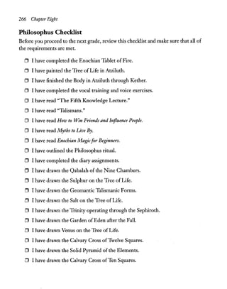 266 Chapter Eight
Philosophus Checklist
Before you proceed to the next grade, review this checklist and make sure that all of
the requirements are met.
D I have completed the Enochian Tablet of Fire.
D I have painted the Tree ofLife in Atziluth.
D I have finished the Body in Atziluth through Kether.
D I have completed the vocal training and voice exercises.
D I have read "The Fifth Knowledge Lecture."
o I have read "Talismans."
o I have read How to Win Friends and Influence People.
D I have read Myths to Live By.
D I have read Enochian Magicfor Beginners.
D I have outlined the Philosophus ritual.
D I have completed the diary assignments.
D I have drawn the Qabalah ofthe Nine Chambers.
D I have drawn the Sulphur on the Tree of Life.
o I have drawn the Geomantic Talismanic Forms.
D I have drawn the Salt on the Tree of Life.
D I have drawn the Trinity operating through the Sephiroth.
D I have drawn the Garden of Eden after the Fall.
D I have drawn Venus on the Tree of Life.
D I have drawn the Calvary Cross ofTwelve Squares.
D I have drawn the Solid Pyramid of the Elements.
o I have drawn the Calvary Cross ofTen Squares.
 