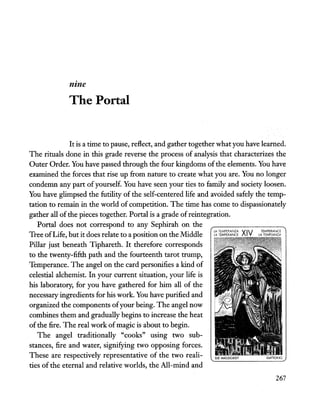 June
The Portal
It is a time to pause, reflect, and gather together what you have learned.
The rituals done in this grade reverse the process of analysis that characterizes the
Outer Order. You have passed through the four kingdoms ofthe elements. You have
examined the forces that rise up from nature to create what you are. You no longer
condemn any part ofyourself. You have seen your ties to family and society loosen.
You have glimpsed the futility of the self-centered life and avoided safely the temp-
tation to remain in the world of competition. The time has come to dispassionately
gather all ofthe pieces together. Portal is a grade ofreintegration.
Portal does not correspond to any Sephirah on the
Tree ofLife, but it does relate to a position on the Middle i~ i~Z:;~~~~~~ XIV J~~~~~i1
Pillar just beneath Tiphareth. It therefore corresponds
to the twenty-fifth path and the fourteenth tarot trump,
Temperance. The angel on the card personifies a kind of
celestial alchemist. In your current situation, your life is
his laboratory, for you have gathered for him all of the
necessary ingredients for his work. You have purified and
organized the components ofyour being. The angel now
combines them and gradually begins to increase the heat
ofthe fire. The real work ofmagic is about to begin.
The angel traditionally "cooks" using two sub-
stances, fire and water, signifying two opposing forces.
These are respectively representative of the two reali-
ties of the eternal and relative worlds, the All-mind and
267
 