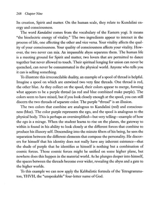 268 Chapter Nine
Its creation, Spirit and matter. On the human scale, they relate to Kundalini en-
ergy and consciousness.
The word Kundalini comes from the vocabulary of the Eastern yogi. It means
"the bioelectric energy of vitality." The two ingredients appear to interact in the
process of life, one affecting the other and vice versa. Your vitality affects the qual-
ity of your consciousness. Your quality of consciousness affects your vitality. How-
ever, the two never can mix. An impassable abyss separates them. The human life
is a meeting ground for Spirit and matter, two lovers that are permitted to dance
together but never allowed to touch. Their spiritual longing for union can never be
quenched, can never be consummated in the physical world. Anyone who tells you
it can is selling something.
To illustrate this irreconcilable duality, an example of a spool of thread is helpful.
Imagine a spool on which are entwined two very fine threads. One thread is red,
the other blue. As they collect on the spool, their colors appear to merge, forming
what appears to be a purple thread (as red and blue combined make purple). The
colors seem to have mixed, but ifyou look closely enough at the spool, you can still
discern the two threads ofseparate color. The purple "thread" is an illusion.
The two colors that combine are analogous to Kundalini (red) and conscious-
ness (blue). The color purple represents the ego, and the spool is analogous to the
physical body. This is perhaps an oversimplified-but very telling-example ofhow
the ego is a mirage. When the student learns to rise on the planes, the gateway to
within is found in his ability to look closely at the different forces that combine to
produce his illusory self. Descending into the minute fibers ofhis being, he sees the
separation between the different elements that compose the personality. He discov-
ers for himself that his identity does not really have any inherent existence-that
the shade of purple that he identifies as himself is nothing but a combination of
cosmic forces. Those cosmic forces might be unified on some higher plane, but
nowhere does this happen in the material world. As he plunges deeper into himself,
the spaces between the threads become ever wider, revealing the abyss and a gate to
the higher worlds.
To this example we can now apply the Kabbalistic formula of the Tetragramma-
ton, YHVH, the "unspeakable" four-letter name of God.
 