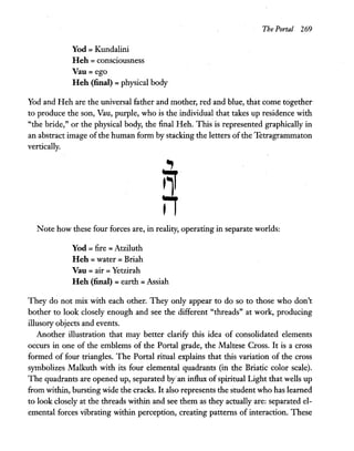 Yod = Kundalini
Heh =consciousness
Vau= ego
Heh (final) =physical body
The Portal 269
Yod and Heh are the universal father and mother, red and blue, that come together
to produce the son, Vau, purple, who is the individual that takes up residence with
"the bride," or the physical body, the final Heh. This is represented graphically in
an abstract image ofthe human form by stacking the letters of the Tetragrammaton
vertically.
Note how these four forces are, in reality, operating in separate worlds:
Yod =fire =Atziluth
Heh =water =Briah
Vau =air =Yetzirah
Heh (final) =earth =Assiah
They do not mix with each other. They only appear to do so to those who don't
bother to look closely enough and see the different "threads" at work, producing
illusory objects and events.
Another illustration that may better clarify this idea of consolidated elements
occurs in one of the emblems of the Portal grade, the Maltese Cross. It is a cross
formed of four triangles. The Portal ritual explains that this variation of the cross
symbolizes Malkuth with its four elemental quadrants (in the Briatic color scale).
The quadrants are opened up, separated by"an influx of spiritual Light that wells up
from within, bursting wide the cracks. It also represents the student who has learned
to look closely at the threads within and see them as they actually are: separated el-
emental forces vibrating within perception, creating patterns of interaction. These
 