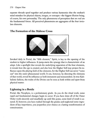 270 Chapter Nine
separate threads spool together and produce various harmonics that the student's
mind mistakes for physical objects, images, or concepts-the biggest illusion being,
of course, his own personality. The only phenomena of perception that are real are
the fundamental forces. All perceived phenomena are aggregates of the four invio-
late elements.
The Fonnation ofthe Maltese Cross
Invoked daily in Portal, the "fifth element," Spirit, is key to the opening of the
student to higher influences. It jump-starts the synergy that is characteristic of an
adept. Like a spotlight that reveals the underlying separation of the four elements,
it reveals how the ego is created, and also how the Higher Self may project Its in-
fluence upon the playing field of the elements, for the Higher Selfcan never "come
out" into the outer phenomenal world. It can, however, by directing the elements
of that world, reveal Its influence as both immanent and transcendent. In true Kab-
balistic fashion, the realm of the Divine can be seen as both within and apart from
physical matter.
Lightning in a Bottle
Portal, like Neophyte, is a probationary grade. As you do the ritual work, some
rapid and fundamental changes begin to occur. If you have done all of the Outer
Order work sincerely and steadfastly up until this point, some kind of result is as-
sured. If, however, you have rushed through the grades and neglected some ingre-
dient of key importance, you jeopardize your chance at a lasting transformation of
conSCIOusness.
 
