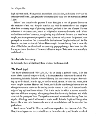 24 Chapter Two
high spiritual rank.) Using voice, movement, visualization, and drama every day to
infuse yourselfwith Light gradually transforms your body into an instrument ofthat
Light.
Before I can describe the process, I must first give a sort of general lesson on
the anatomy of the soul. Keep in mind as you read the remainder of this chapter
that there are many ways of picturing the soul, and this is just one of them. No one
schematic is the correct one, just as no religion has a monopoly on the truth. Many
unfamiliar models of existence, though they may clash with the ones you have been
taught, can show you new perspectives that, ifyou are lucky, open the gates ofyour
perceptions to realities that transcend the limitations of the physical world. As this
book is a modem version of Golden Dawn magic, the vocabulary I use is naturally
that of Kabbalah paralleled with modem-day pop psychology. Read over the fol-
lowing section a few times if the material is new to you. Take some time to study it
and absorb it.
Kabbalistic Anatomy
In Kabbalah, there are (at least) three levels ofthe human soul:
The Ruach (ego)
The Ruach (pronounced "Roo-ARCH," the ch being a guttural sound, as in the
name of the classical composer Bach) is the most familiar portion of the mind. Un-
fortunately, it is fake. It is the assumed identity that the castaway adopts after wak-
ing up on the beach. It is the ego, or surface-mind, ofman. It exists in a realm, as it
were, caught between Heaven and Earth, and it looks out through human eyes as
though it were not native to the earthly terrain around it. And yet it has no knowl-
edge of any spiritual home either. This is the mode in which a person normally
operates while not sleeping, when going about his day-to-day business, and while
aware ofthe passage of time. The ego is the outward persona that rises up from the
depths of biology to deal with survival in the world. It is the fragile self-image that
hovers like a lost child between the world of animals below and the world of the
gods above.
Ruach means "wind" in Hebrew, and it corresponds to the element of air. The
Ruach is analogous to a breeze that blows on the surface of a pond, like the breath of
 