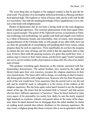 The Portal 271
The worst thing that can happen to the negligent student is that he gets the de-
sired result. The product ofan incomplete alchemical formula is a fleeting and short-
lived spiritual high. The euphoria or vision of beauty ends, and he is left with his life
as it was before-but with the insulting knowledge ofhow unsatisfactory it is in rela-
tion to his brush with enlightenment.
Flashes of illumination that do not leave a lasting mark are the most dangerous
kinds of spiritual experience. The common phenomenon of the born-again Chris-
tian is a good example. The power ofthe Tiphareth current, so immanent in Chris-
tian mythology and methodology, can quickly rush forth and engulf a new believer
in a vision of harmony, beauty, and immortality. And, of course, most unsuspect-
ing practitioners of the Christian faith, as with people of any other faith, have not
yet done the groundwork of consolidating and purifying their lower nature, which
prepares them for such an experience. Their mindlbodies do not have the integrity
to contain the new state of being, and the result is that the experience fails to take
root. It leaves them with the gnawing memory of a grace that could have been. A
zealous urge to return to their vision ensues, and the born-again "zealot" promptly
sets out to use his reckless modes ofperception to chase after the echo of an elusive
state of mind.
This produces something quite disastrous, as the violence associated with fun-
damentalism demonstrates. The animal faculties, once vacated by the Light and
thrown back upon their own resources, interpret the religious experience in their
own visceral terms. The lower selfis still in charge, not realizing yet that its materi-
ally driven goals interfere with enlightenment. Someone who has done the ground-
work of the soul would know from experience that the animal soul is not the real
self, and he would be ready to relinquish it to the service of the realities of the
religious experience. But the born-again zealot hasn't learned to see the deceptive
nature of his ego. He insists that his newfound faith is "correct" and that anyone
who has had a different experience is "incorrect." Since he hasn't learned to value
every aspect of his personality (no matter how dark), he uses his newly acquired
high standards to condemn, ridicule, and punish others in the name of his obses-
sion. Since he hasn't learned how to disengage from the tribal mindset, he insists
on making social controls that enforce obedience to his visionary experience. He
may create a religious group that shuns everyone who is not in agreement with his
 