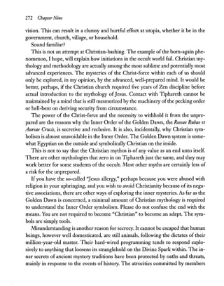 272 Chapter Nine
vision. This can result in a clumsy and hurtful effort at utopia, whether it he in the
government, church, village, or household.
Sound familiar?
This is not an attempt at Christian-bashing. The example ofthe born-again phe-
nomenon, I hope, will explain how initiations in the occult world fail. Christian my-
thology and methodology are actually among the most sublime and potentially most
advanced experiences. The mysteries of the Christ-force within each of us should
only be explored, in my opinion, by the advanced, well-prepared mind. It would be
better, perhaps, if the Christian church required five years of Zen discipline before
actual introduction to the mythology ofJesus. Contact with Tiphareth cannot be
maintained by a mind that is still mesmerized by the machinery ofthe pecking order
or hell-bent on deriving security from circumstance.
The power of the Christ-force and the necessity to withhold it from the unpre-
pared are the reasons why the Inner Order ofthe Golden Dawn, the Roseae Rubae et
Aureae Crucis, is secretive and reclusive. It is also, incidentally, why Christian sym-
bolism is almost unavoidable in the Inner Order. The Golden Dawn system is some-
what Egyptian on the outside and symbolically Christian on the inside.
This is not to say that the Christian mythos is of any value as an end unto itself.
There are other mythologies that zero in on Tiphareth just the same, and they may
work better for some students of the occult. Most other myths are certainly less of
a risk for the unprepared.
Ifyou have the so-called "Jesus allergy," perhaps because you were abused with
religion in your upbringing, and you wish to avoid Christianity because ofits nega-
tive associations, there are other ways ofexploring the inner mysteries. As far as the
Golden Dawn is concerned, a minimal amount of Christian mythology is required
to understand the Inner Order symbolism. Please do not confuse the end with the
means. You are not required to become "Christian" to become an adept. The sym-
bols are simply tools.
Misunderstanding is another reason for secrecy. It cannot be escaped that human
beings, however well domesticated, are still animals, following the dictates of their
million-year-old master. Their hard-wired programming tends to respond explo-
sively to anything that loosens its stranglehold on the Divine Spark within. The in-
ner secrets of ancient mystery traditions have been protected by oaths and threats,
mainly in response to the events of history. The atrocities committed by members
 