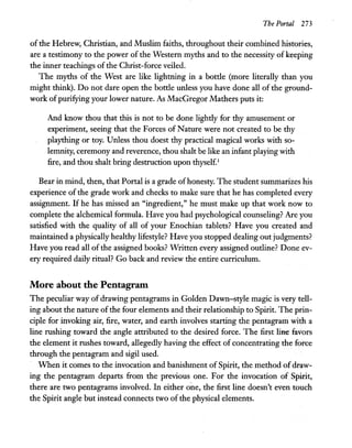 The Portal 273
of the Hebrew, Christian, and Muslim faiths, throughout their combined histories,
are a testimony to the power of the Western myths and to the necessity of keeping
the inner teachings ofthe Christ-force veiled.
The myths of the West are like lightning in a bottle (more literally than you
might think). Do not dare open the bottle unless you have done all of the ground-
work ofpurifying your lower nature. As MacGregor Mathers puts it:
And know thou that this is not to be done lightly for thy amusement or
experiment, seeing that the Forces of Nature were not created to be thy
plaything or toy. Unless thou doest thy practical magical works with so-
lemnity, ceremony and reverence, thou shalt be like an infant playing with
fire, and thou shalt bring destruction upon thyself.1
Bear in mind, then, that Portal is a grade ofhonesty. The student summarizes his
experience of the grade work and checks to make sure that he has completed every
assignment. If he has missed an "ingredient," he must make up that work now to
complete the alchemical formula. Have you had psychological counseling? Are you
satisfied with the quality of all of your Enochian tablets? Have you created and
maintained a physically healthy lifestyle? Have you stopped dealing out judgments?
Have you read all of the assigned books? Written every assigned outline? Done ev-
ery required daily ritual? Go back and review the entire curriculum.
More about the Pentagram
The peculiar way of drawing pentagrams in Golden Dawn-style magic is very tell-
ing about the nature ofthe four elements and their relationship to Spirit. The prin-
ciple for invoking air, fire, water, and earth involves starting the pentagram with a
line rushing toward the angle attributed to the desired force. The first ~ favors
the element it rushes toward, allegedly having the effect of concentrating the force
through the pentagram and sigil used.
When it comes to the invocation and banishment of Spirit, the method ofdraw-
ing the pentagram departs from the previous one. For the invocation ofSpirit,
there are two pentagrams involved. In either one, the first line doesn't even touch
the Spirit angle but instead connects two of the physical elements.
 