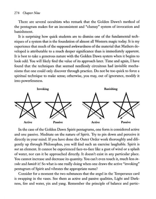 274 Chapter Nine
There are several occultists who remark that the Golden Dawn's method of
the pentagram makes for an inconsistent and "clumsy" system of invocation and
banishment.
It is surprising how quick students are to dismiss one of the fundamental tech-
niques of a system that is the foundation of almost all Western magic today. It is my
experience that much ofthe supposed awkwardness ofthe material that Mathers de-
veloped is attributable to a much deeper significance than is immediately apparent.
It is best to take a generous nature with the Golden Dawn system when it begins to
look odd. You will likely find the value of its approach later. Time and again, I have
found that the·techniques that seemed needlessly circuitous had invisible mecha-
nisms that one could only discover through practice. Do not be too quick to force a
spiritual technique to make sense; otherwise, you may, out of ignorance, modify it
into powerlessness.
Invoking Banishing
Active Passive Active Passive
In the case of the Golden Dawn Spirit pentagrams, one form is considered active
and one passive. Meditate on the nature of Spirit. Try to pin down and perceive it
directly in your mind. Ifyou have done the Outer Order work thoroughly and dili-
gently up through Philosophus, you will find such an exercise laughable. Spirit is
not an element. It cannot be experienced face-to-face like a gust ofwind or a splash
of water, nor can it be approached directly. It doesn't exist in any particular place.
You cannot increase and decrease its quantity. You can't even touch it, much less in-
voke and banish it! So what is one really doing when one draws the active "invoking"
pentagram of Spirit and vibrates the appropriate name?
Consider for a moment the two substances that the angel in the Temperance card
is swapping in the vases. See them as active and passive qualities, Light and Dark-
ness, fire and water, yin and yang. Remember the principle of balance and partic-
 