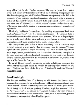 The Portal 275
ularly add to that the idea of balance in motion. The angel in the card represents a
principle of movement that continuously adjusts the relationship of opposing forces.
The dynamic, springy, and "vital" quality oflife that we experience in the flesh is the
expression of that balancing principle. It maintains balance and order in a universe
that is ruled primarily by chaos, decay, and darkness (forces of Saturn). Spirit may
have some kind of "substance" on a higher plane of existence, but here in the realm
ofthe senses, it can only be revealed as a pattern among the elements-a condition of
equilibrium.
This is why the Golden Dawn refers to the invoking pentagrams of Spirit alter-
natelyas "equilibrating." Spirit does not exist in the realm of the elements, but it is
evidenced by the relationship between those elements. When we call upon Spirit,
we are actually manipulating active and passive energies and creating a beautiful
balance (commonly experienced as vitality, clarity, joy, and calm).
The pentagram of Spirit actives is started by drawing a line from the fire angle
to the air angle, or in other words, a line between the two active elements. The pen-
tagram of Spirit passives is begun by drawing a line from the earth angle to the
water angle, the two passive elements. The combination of these two pentagrams is
the most important and most beneficial symbolism in your work. They function
like two Kerubim, between which the presence of "God" may be felt, such as in the
legend of the Ark of the Covenant.
To put all this more simply, one cannot just point at Spirit and command it to
appear. Where would you point? All you can do is arrange what you can see into
a sort of balance, and then only by the grace of "God"-if it so pleases Him-will
you get the result.
Enochian Magic
The Supreme Invoking Ritual of the Pentagram, which comes later in this chapter,
marks the first time that the mysterious language ofEnochian appears in this book.
I have avoided Enochian intentionally until now, and in the Portal grade I intro-
duce it into your ritual practice sparingly. Enochian magic has been described as
the "crowning jewel" of the Golden Dawn system of magic. The whole process of
Kabbalistic transformation that occurs in the Outer Order, in my opinion, prepares
the student to take command of the Enochian system.
 