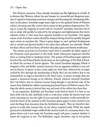 276 Chapter Nine
The Western mysteries, I have already remarked, are like lightning in a bottle. It
is obvious that Western culture has put humans in a powerful and dangerous posi-
tion in regard to harnessing enormous energies and becoming the dominating influ-
ence on the planet. Enochian magic tunes right in to the spiritual thrust ofWestern
culture, elevating man like a tower above nature in that position ofgreat power. Do-
ing so, it puts the magician in touch with an "overlord" mentality. Someone who is
not an adept will quickly be seduced by the arrogance and righteousness that seems
inherent within it. One must have supreme humility to use Enochian. The uppity
nature ofthe Enochian entities should be adopted during ritual but quickly dropped
upon return to mundane life. There is great danger to one's spiritual development
and to mental and physical health if one takes their influence too seriously. Watch
for these effects and head them offbefore they play upon your human weaknesses.
The entities perceived via Enochian ritual tend to resemble the fallen angels of
the Hermetic myth presented in this book. Some clairvoyant magicians describe
them as coming forth in misshapen forms. The system ofEnochian magic explored
byJohn Dee and Edward Kelly clearly feeds on the mythology of The Book ofEnoch,
in which the account of Azazel appears. The actual Enochian language (which is
integral to Dee and Kelly's system), however, has no apparent relation to any cul-
ture in history. It appears to have come right out of the blue, delivered by an angel,
evoked by Dee through the mediumship of Kelly. But I do not believe that it was
channeled by an angel as described in Dr. Dee's notes. A system of magic does not
require a fantastical lineage to be effective. Clearly, whoever invented Enochian
(for I do believe that an ordinary human being thought it up) derived some of the
names from Kabbalistic tablets containing permuted letters ofHebrew names. Per-
haps the whole system is derived that way and most of the tablets have been lost.
In my experience, Kabbalah and Enochian work hand in hand. It is best to use
them both side by side. Kabbalah tends to work from within the human heart and
mind, elevating you into the light ofyour potential. Enochian works externally, be-
hind the forces of the material world. Enochian spirits appear to have motives even
more far-flung from humanity than the Kabbalistic angels. They are therefore dan-
gerous to work with, because they do not always respond wisely. While the angels
perceived in Kabbalah might withhold the desired result of a ceremony from a ma-
gician whose soul is not ready, the Enochian angels will grant a request whether it
harms the magician or not. The Kabbalistic angels, therefore, step in and protect
 