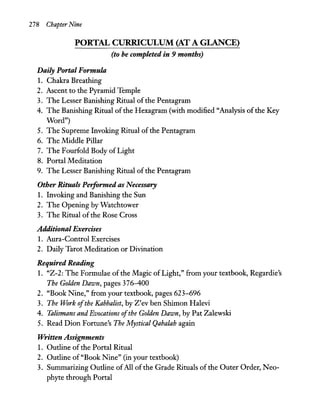 278 Chapter Nine
PORTAL CURRICULUM (AT A GLANCE)
(to be completed in 9 months)
Daily Portal Formula
1. Chakra Breathing
2. Ascent to the Pyramid Temple
3. The Lesser Banishing Ritual ofthe Pentagram
4. The Banishing Ritual of the Hexagram (with modified "Analysis ofthe Key
Word")
5. The Supreme Invoking Ritual of the Pentagram
6. The Middle Pillar
7. The Fourfold Body of Light
8. Portal Meditation
9. The Lesser Banishing Ritual of the Pentagram
Other Rituals Peiformed as Necessary
1. Invoking and Banishing the Sun
2. The Opening by Watchtower
3. The Ritual of the Rose Cross
Additional Exercises
1. Aura-Control Exercises
2. Daily Tarot Meditation or Divination
Required Reading
1. "Z-2: The Formulae ofthe Magic ofLight," from your textbook, Regardie's
The Golden Dawn, pages 376--400
2. "Book Nine," from your textbook, pages 623-696
3. The Work ofthe Kabbalist, by Z'ev ben Shimon Halevi
4. Talismans and Evocations ofthe Golden Dawn, by Pat Zalewski
5. Read Dion Fortune's The Mystical Qabalah again
Written Assignments
1. Outline of the Portal Ritual
2. Outline of "Book Nine" (in your textbook)
3. Summarizing Outline ofAll of the Grade Rituals of the Outer Order, Neo-
phyte through Portal
 