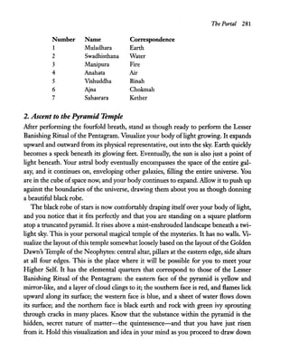 The Portal 281
Number Name Correspondence
1 Muladhara Earth
2 Swadhisthana Water
3 Manipura Fire
4 Anahata Air
5 Vishuddha Binah
6 Ajna Chokmah
7 Sahasrara Kether
2. Ascent to the Pyramid Temple
After perfonning the fourfold breath, stand as though ready to perfonn the Lesser
Banishing Ritual ofthe Pentagram. Visualize your body oflight growing. It expands
upward and outward from its physical representative, out into the sky. Earth quickly
becomes a speck beneath its glowing feet. Eventually, the sun is also just a point of
light beneath. Your astral body eventually encompasses the space of the entire gal-
axy, and it continues on, enveloping other galaxies, filling the entire universe. You
are in the cube ofspace now, and your body continues to expand. Allow it to push up
against the boundaries of the universe, drawing them about you as though donning
a beautiful black robe. .
The black robe ofstars is now comfortably draping itselfover your body of light,
and you notice that it fits perfectly and that you are standing on a square platfonn
atop a truncated pyramid. It rises above a mist-enshrouded landscape beneath a twi-
light sky. This is your personal magical temple of the mysteries. It has no walls. Vi-
sualize the layout ofthis temple somewhat loosely based on the layout ofthe Golden
Dawn's Temple ofthe Neophytes: central altar, pillars at the eastern edge, side altars
at all four edges. This is the place where it will be possible for you to meet your
Higher Self. It has the elemental quarters that correspond to those of the Lesser
Banishing Ritual of the Pentagram: the eastern face of the pyramid is yellow and
mirror-like, and a layer of cloud clings to it; the southern face is red, and flames lick
upward along its surface; the western face is blue, and a sheet of water flows down
its surface; and the northern face is black earth and rock with green ivy sprouting
through cracks in many places. Know that the substance within the pyramid is the
hidden, secret nature of matter-the quintessence-and that you have just risen
from it. Hold this visualization and idea in your mind as you proceed to draw down
 