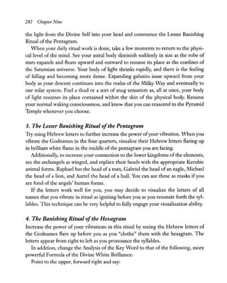 282 Chapter Nine
the light from the Divine Self into your head and commence the Lesser Banishing
Ritual of the Pentagram.
When your daily ritual work is done, take a few moments to return to the physi-
cal level of the mind. See your astral body diminish suddenly in size as the robe of
stars expands and floats upward and outward to resume its place as the confines of
the Saturnian universe. Your body of light shrinks rapidly, and there is the feeling
of falling and becoming more dense. Expanding galaxies issue upward from your
body as your descent continues into the realm of the Milky Way and eventually to
our solar system. Feel a thud or a sort of snug sensation as, all at once, your body
of light resumes its place contained within the skin of the physical body. Resume
your normal waking consciousness, and know that you can reascend to the Pyramid
Temple whenever you choose.
3. The Lesser Banishing Ritual ofthe Pentagram
Try using Hebrew letters to further increase the power ofyour vibration. When you
vibrate the Godnames in the four quarters, visualize their Hebrew letters flaring up
in brilliant white flame in the middle of the pentagram you are facing.
Additionally, to increase your connection to the lower kingdoms ofthe elements,
see the archangels as winged, and replace their heads with the appropriate Kerubic
animal forms. Raphael has the head of a man, Gabriel the head of an eagle, Michael
the head of a lion, and Auriel the head of a bull. You can see these as masks ifyou
are fond of the angels' human forms.
If the letters work well for you, you may decide to visualize the letters of all
names that you vibrate in ritual as igniting before you as you resonate forth the syl-
lables. This technique can be very helpful to fully engage your visualization ability.
4. The Banishing Ritual ofthe Hexagram
Increase the power ofyour vibrations in this ritual by seeing the Hebrew letters of
the Godnames flare up before you as you "clothe" them with the hexagram. The
letters appear from right to left as you pronounce the syllables.
In addition, change the Analysis of the Key Word to that of the following, more
powerful Formula of the Divine White Brilliance:
Point to the upper, forward right and say:
 